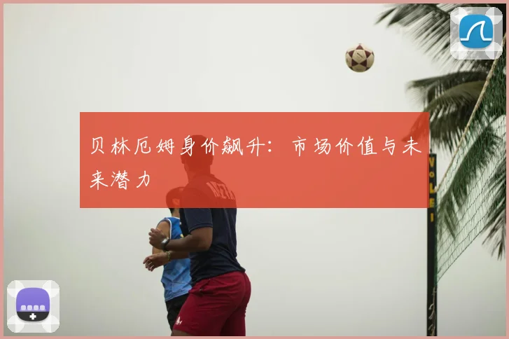 贝林厄姆身价飙升：市场价值与未来潜力