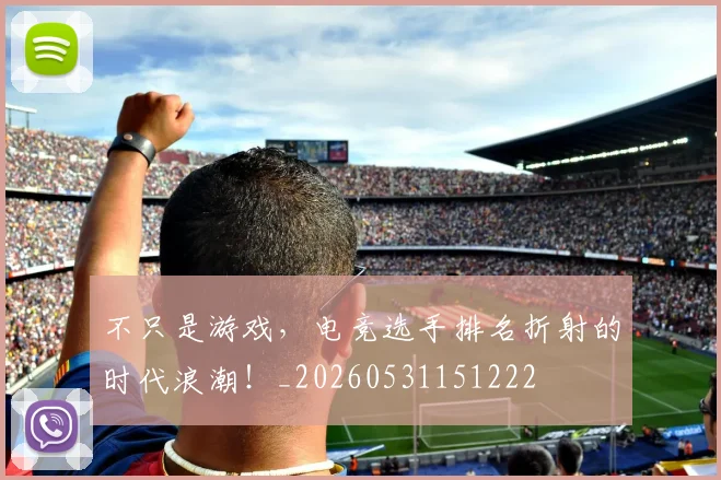 不只是游戏，电竞选手排名折射的时代浪潮！_20260531151222