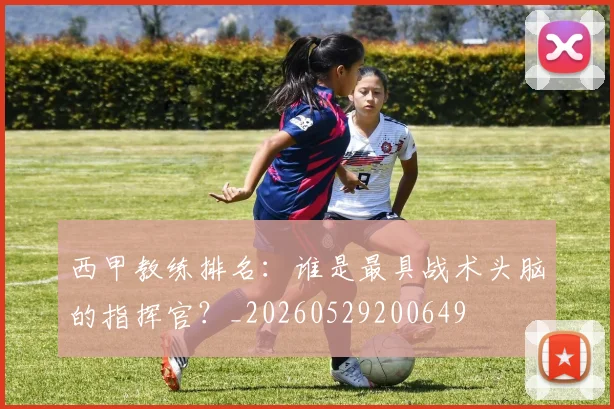 西甲教练排名：谁是最具战术头脑的指挥官？_20260529200649