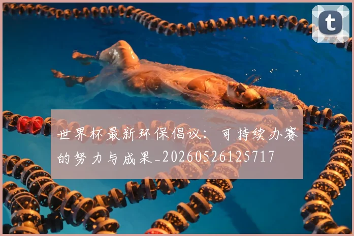 世界杯最新环保倡议：可持续办赛的努力与成果_20260526125717
