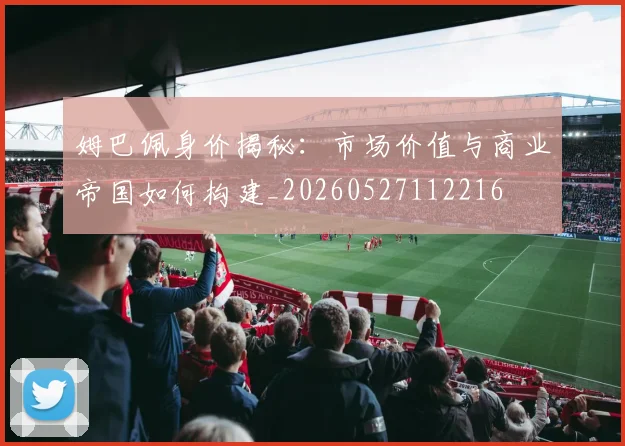 姆巴佩身价揭秘：市场价值与商业帝国如何构建_20260527112216