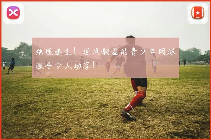 绝境逢生！逆风翻盘的青少年网球选手令人动容！