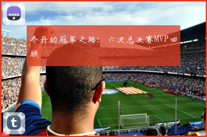 乔丹的冠军之路：六次总决赛MVP回顾