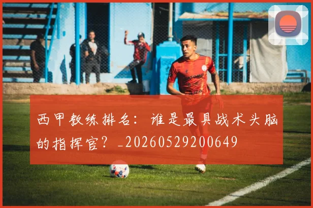西甲教练排名：谁是最具战术头脑的指挥官？_20260529200649